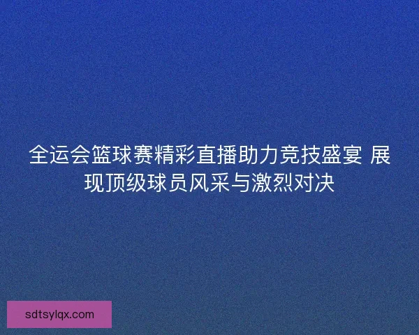 全运会篮球赛精彩直播助力竞技盛宴 展现顶级球员风采与激烈对决