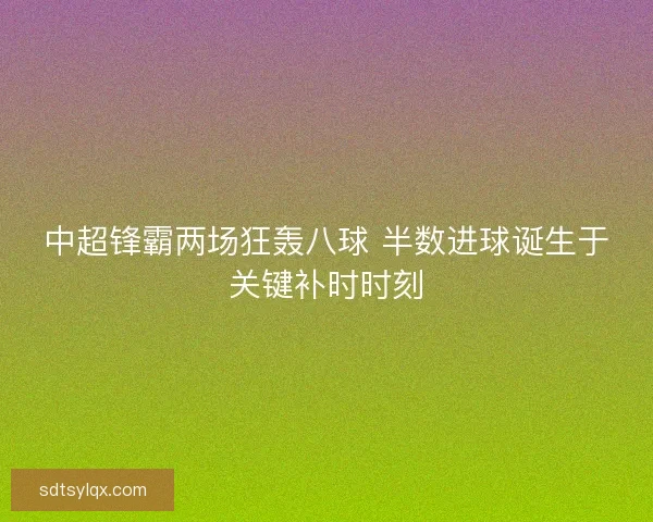 中超锋霸两场狂轰八球 半数进球诞生于关键补时时刻