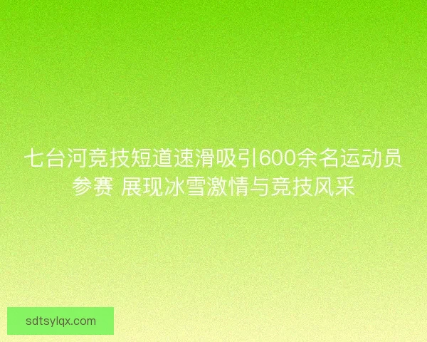 七台河竞技短道速滑吸引600余名运动员参赛 展现冰雪激情与竞技风采