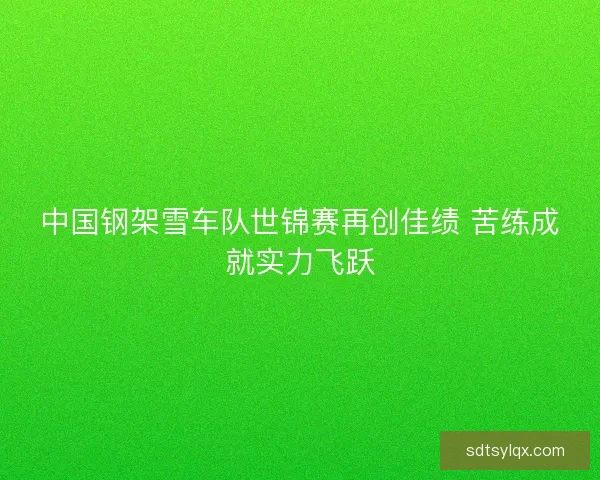 中国钢架雪车队世锦赛再创佳绩 苦练成就实力飞跃 中国钢架雪车队世锦赛再创佳绩 苦练成就实力飞跃