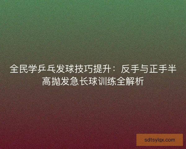 全民学乒乓发球技巧提升:反手与正手半高抛发急长球训练全解析 全民学乒乓发球技巧提升:反手与正手半高抛发急长球训练全解析