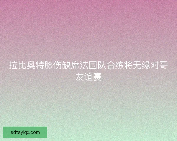 拉比奥特膝伤缺席法国队合练将无缘对哥友谊赛