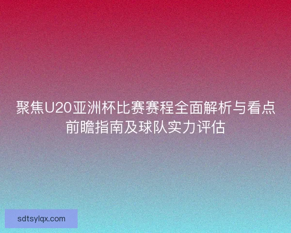 聚焦U20亚洲杯比赛赛程全面解析与看点前瞻指南及球队实力评估