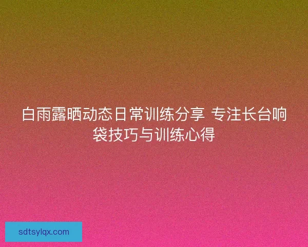 白雨露晒动态日常训练分享 专注长台响袋技巧与训练心得 白雨露晒动态日常训练分享 专注长台响袋技巧与训练心得