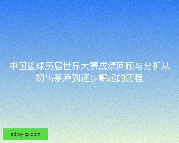 中国篮球历届世界大赛成绩回顾与分析从初出茅庐到逐步崛起的历程