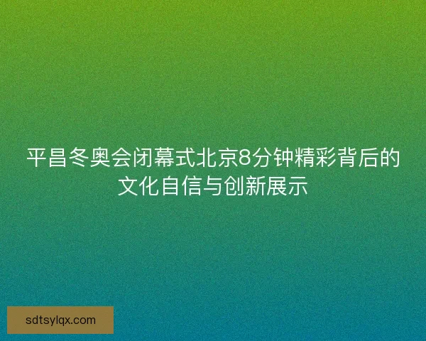 平昌冬奥会闭幕式北京8分钟精彩背后的文化自信与创新展示