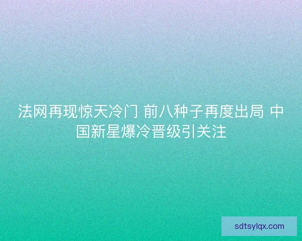 法网再现惊天冷门 前八种子再度出局 中国新星爆冷晋级引关注