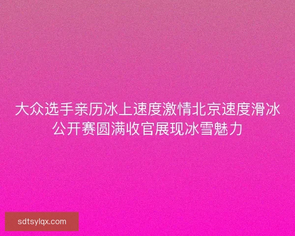 大众选手亲历冰上速度激情北京速度滑冰公开赛圆满收官展现冰雪魅力 大众选手亲历冰上速度激情北京速度滑冰公开赛圆满收官展现冰雪魅力