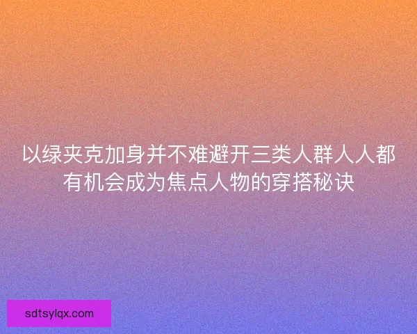 以绿夹克加身并不难避开三类人群人人都有机会成为焦点人物的穿搭秘诀 以绿夹克加身并不难避开三类人群人人都有机会成为焦点人物的穿搭秘诀