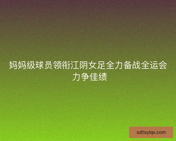 妈妈级球员领衔江阴女足全力备战全运会 力争佳绩