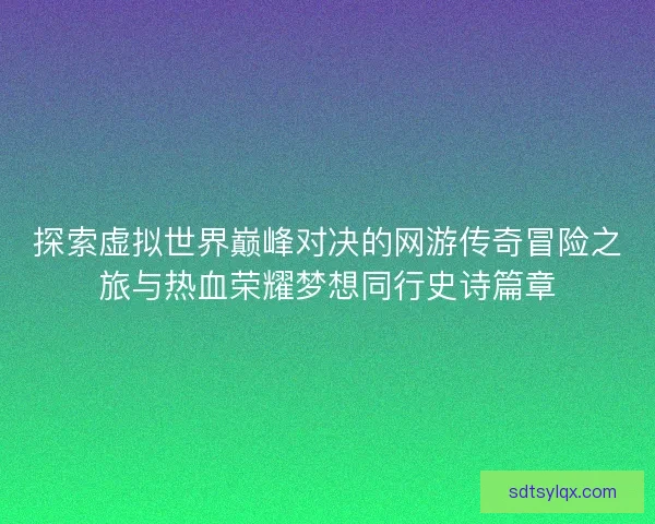 探索虚拟世界巅峰对决的网游传奇冒险之旅与热血荣耀梦想同行史诗篇章 探索虚拟世界巅峰对决的网游传奇冒险之旅与热血荣耀梦想同行史诗篇章