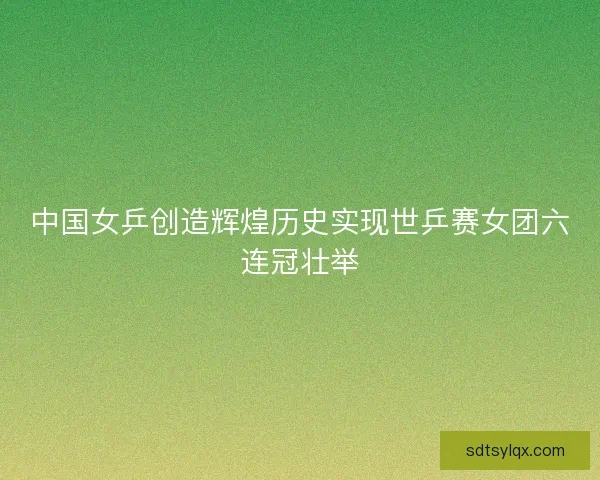 中国女乒创造辉煌历史实现世乒赛女团六连冠壮举 中国女乒创造辉煌历史实现世乒赛女团六连冠壮举