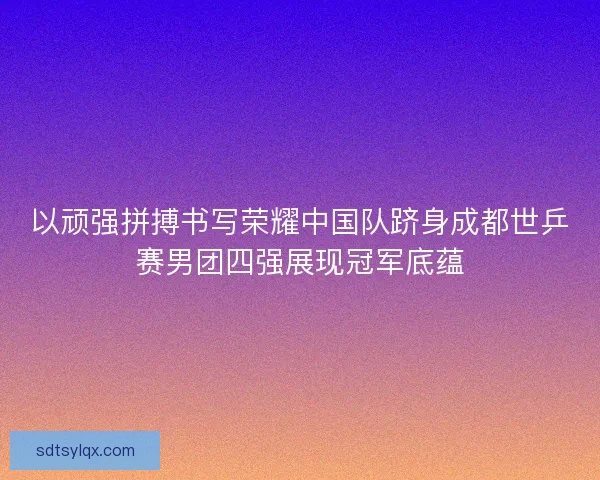 以顽强拼搏书写荣耀中国队跻身成都世乒赛男团四强展现冠军底蕴