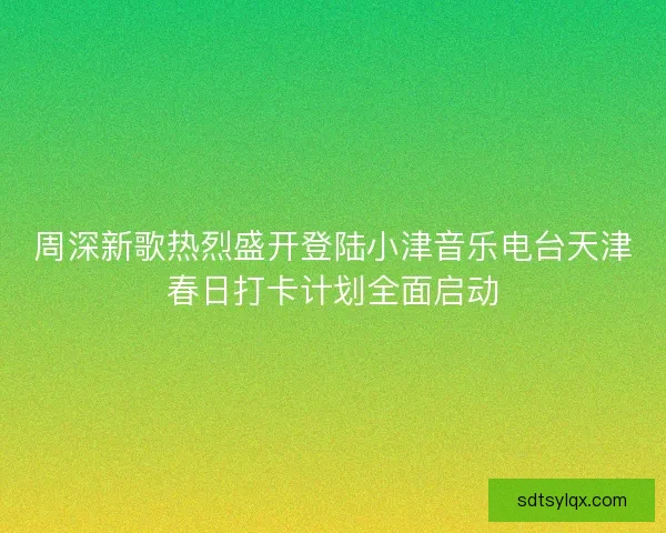 周深新歌热烈盛开登陆小津音乐电台天津春日打卡计划全面启动