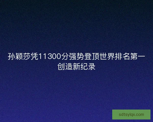 孙颖莎凭11300分强势登顶世界排名第一创造新纪录
