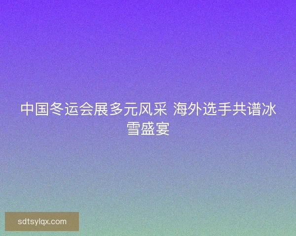 中国冬运会展多元风采 海外选手共谱冰雪盛宴 中国冬运会展多元风采 海外选手共谱冰雪盛宴