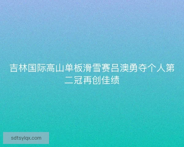吉林国际高山单板滑雪赛吕澳勇夺个人第二冠再创佳绩