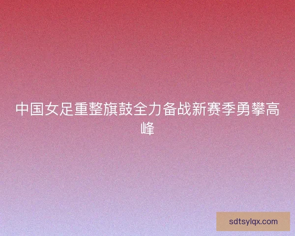 中国女足重整旗鼓全力备战新赛季勇攀高峰 中国女足重整旗鼓全力备战新赛季勇攀高峰