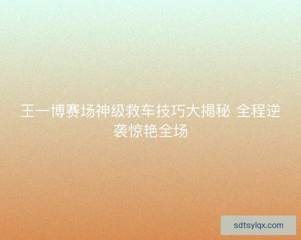 王一博赛场神级救车技巧大揭秘 全程逆袭惊艳全场 王一博赛场神级救车技巧大揭秘 全程逆袭惊艳全场