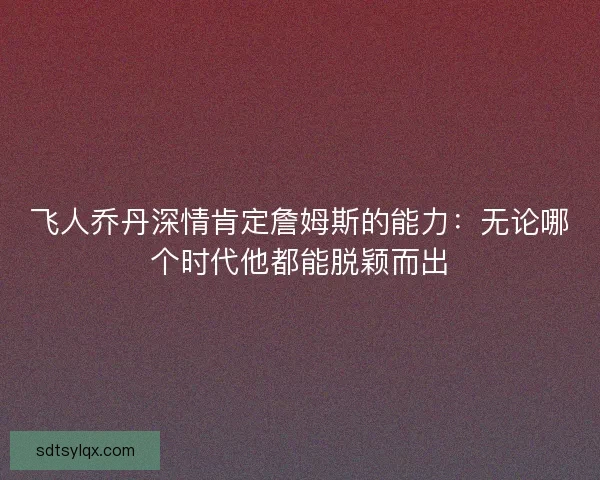 飞人乔丹深情肯定詹姆斯的能力:无论哪个时代他都能脱颖而出 飞人乔丹深情肯定詹姆斯的能力:无论哪个时代他都能脱颖而出